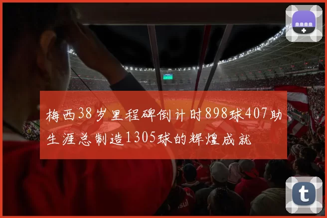 梅西38岁里程碑倒计时898球407助生涯总制造1305球的辉煌成就