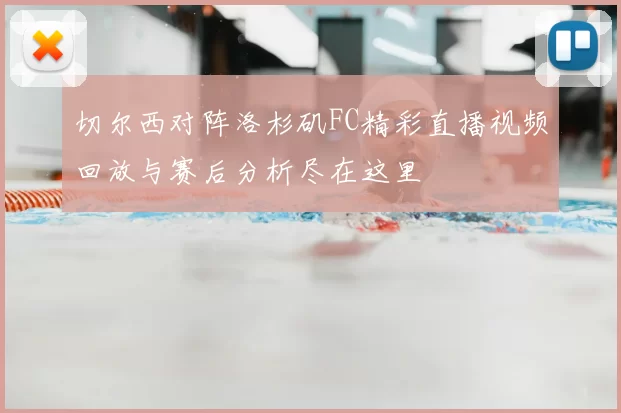 切尔西对阵洛杉矶FC精彩直播视频回放与赛后分析尽在这里