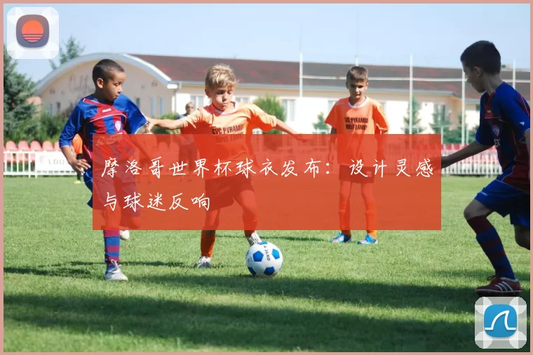 摩洛哥世界杯球衣发布:设计灵感与球迷反响