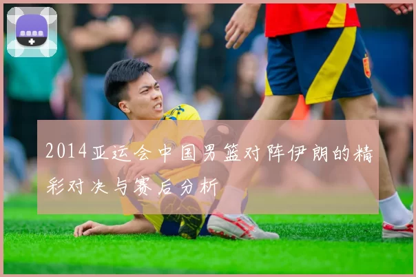2014亚运会中国男篮对阵伊朗的精彩对决与赛后分析