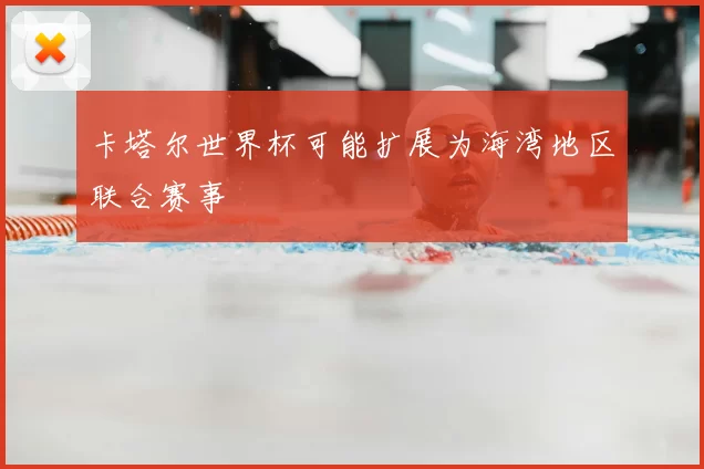 卡塔尔世界杯可能扩展为海湾地区联合赛事