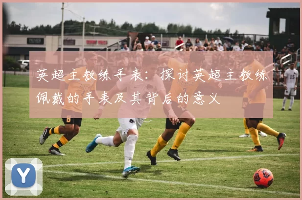 英超主教练手表：探讨英超主教练佩戴的手表及其背后的意义