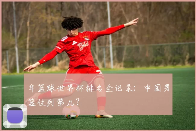 年篮球世界杯排名全记录:中国男篮位列第几?