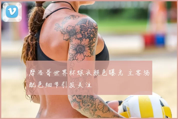 摩洛哥世界杯球衣颜色曝光 主客场配色细节引发关注