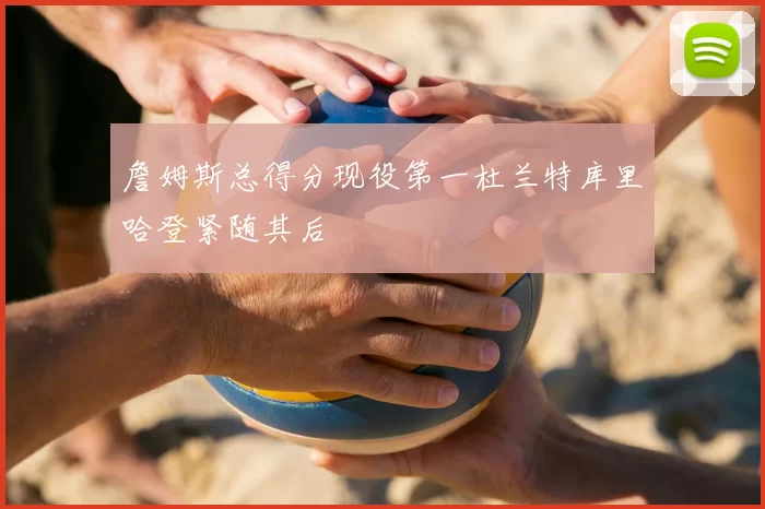 詹姆斯总得分现役第一杜兰特库里哈登紧随其后