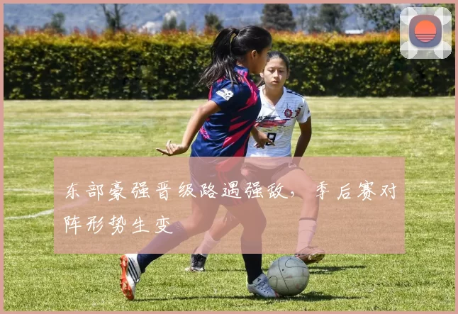 东部豪强晋级路遇强敌,季后赛对阵形势生变