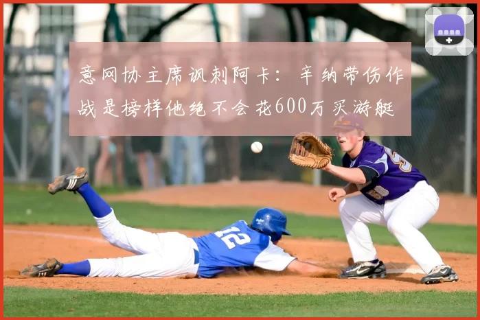 意网协主席讽刺阿卡：辛纳带伤作战是榜样他绝不会花600万买游艇