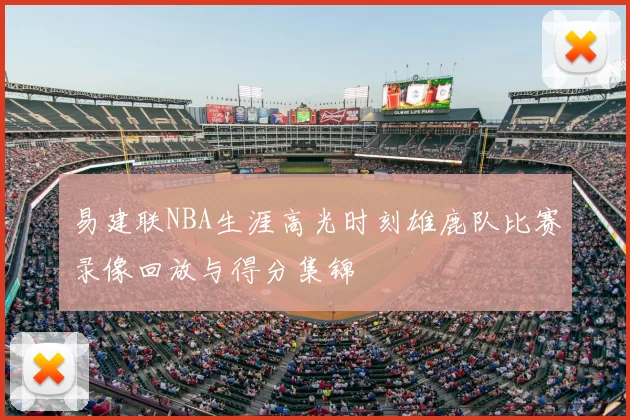 易建联NBA生涯高光时刻雄鹿队比赛录像回放与得分集锦