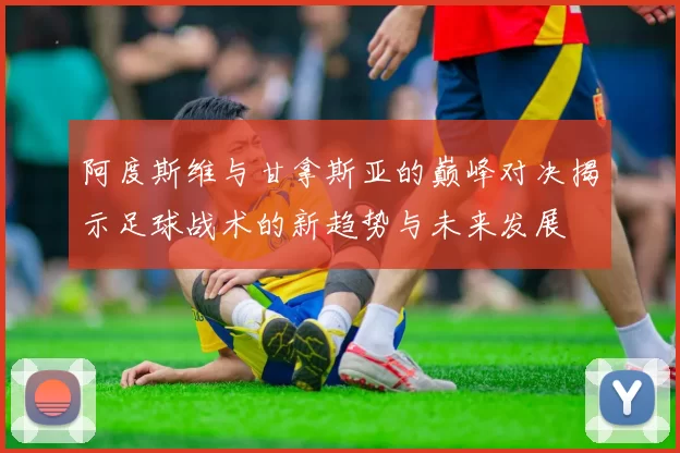 阿度斯维与甘拿斯亚的巅峰对决揭示足球战术的新趋势与未来发展