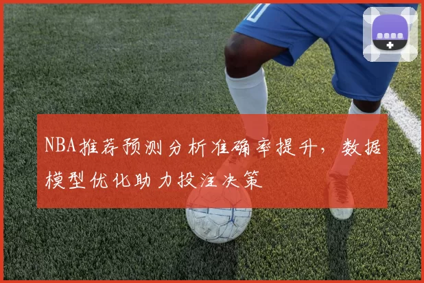 NBA推荐预测分析准确率提升,数据模型优化助力投注决策