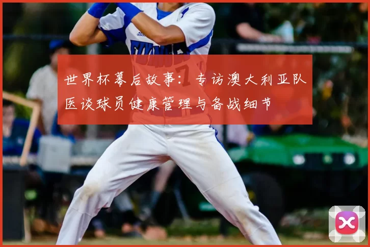世界杯幕后故事:专访澳大利亚队医谈球员健康管理与备战细节