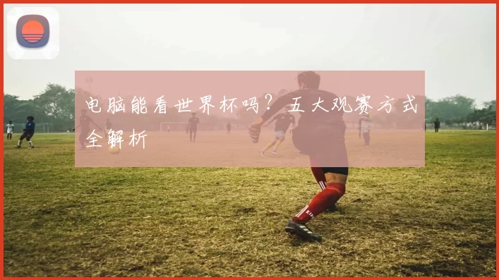 电脑能看世界杯吗?五大观赛方式全解析