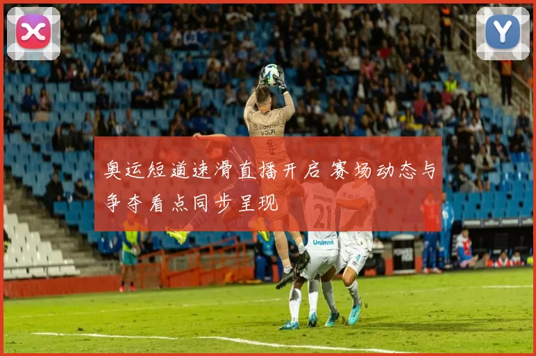 奥运短道速滑直播开启 赛场动态与争夺看点同步呈现