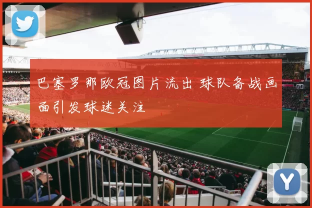 巴塞罗那欧冠图片流出 球队备战画面引发球迷关注