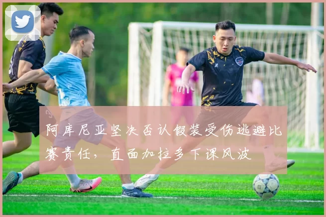 阿库尼亚坚决否认假装受伤逃避比赛责任,直面加拉多下课风波