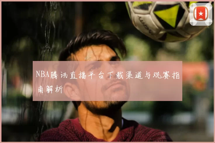 NBA腾讯直播平台下载渠道与观赛指南解析