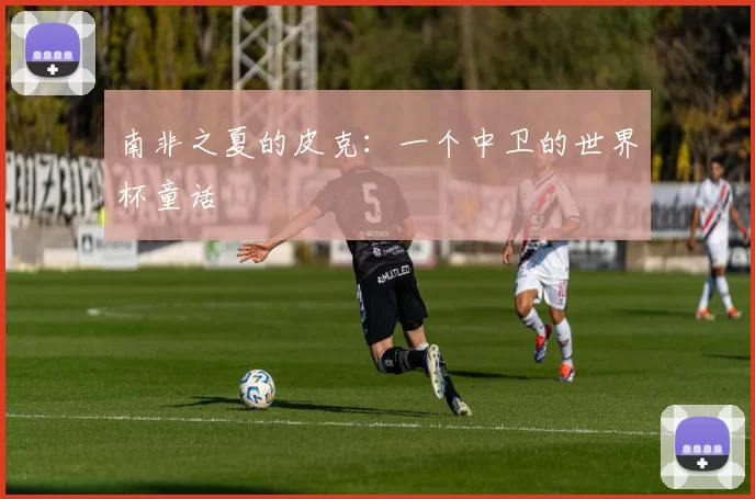 南非之夏的皮克：一个中卫的世界杯童话