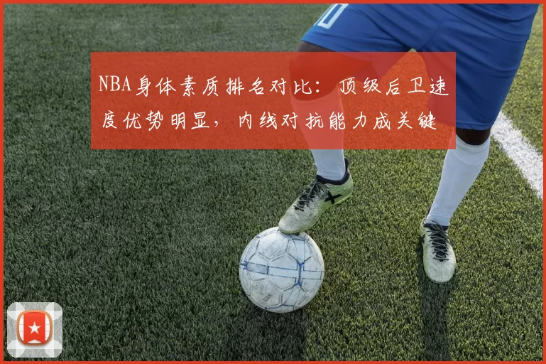 NBA身体素质排名对比：顶级后卫速度优势明显，内线对抗能力成关键差异