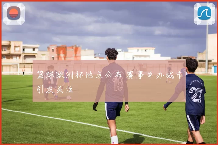 篮球欧洲杯地点公布 赛事举办城市引发关注