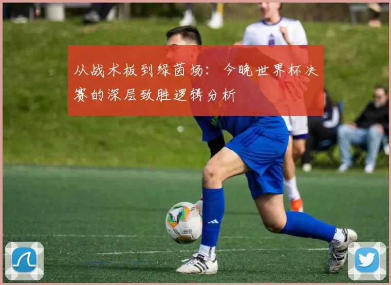 从战术板到绿茵场:今晚世界杯决赛的深层致胜逻辑分析