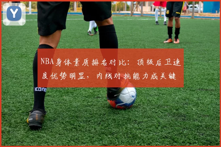 NBA身体素质排名对比：顶级后卫速度优势明显，内线对抗能力成关键差异
