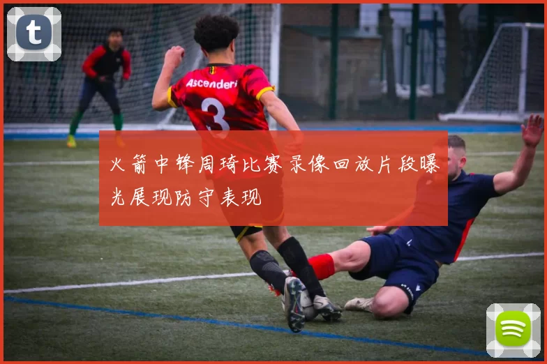 火箭中锋周琦比赛录像回放片段曝光展现防守表现