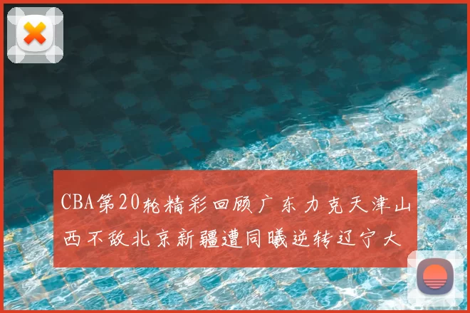 CBA第20轮精彩回顾广东力克天津山西不敌北京新疆遭同曦逆转辽宁大胜四川