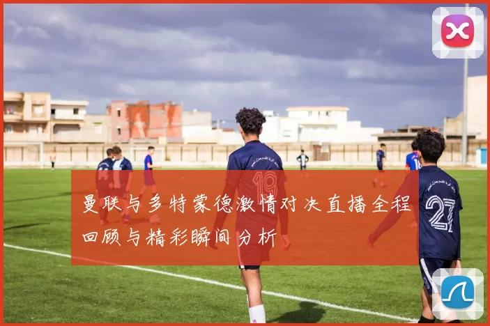 曼联与多特蒙德激情对决直播全程回顾与精彩瞬间分析