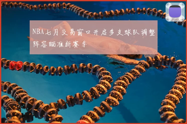 NBA七月交易窗口开启多支球队调整阵容瞄准新赛季
