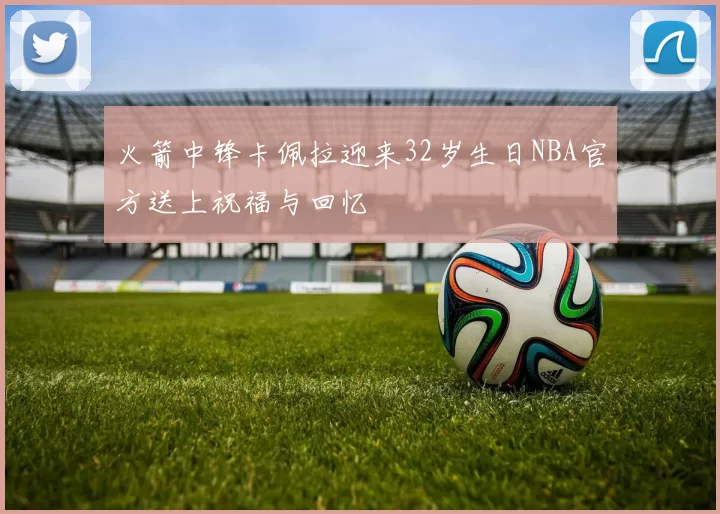 火箭中锋卡佩拉迎来32岁生日NBA官方送上祝福与回忆