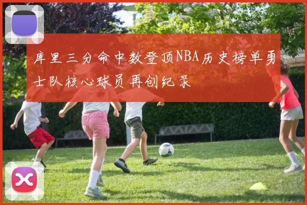 库里三分命中数登顶NBA历史榜单勇士队核心球员再创纪录