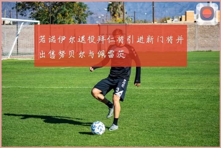 若诺伊尔退役拜仁将引进新门将并出售努贝尔与佩雷茨