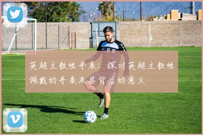 英超主教练手表：探讨英超主教练佩戴的手表及其背后的意义