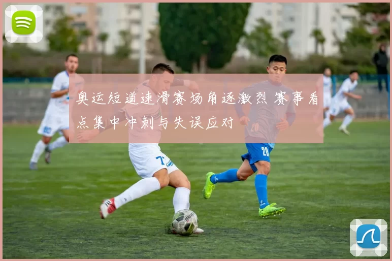 奥运短道速滑赛场角逐激烈 赛事看点集中冲刺与失误应对