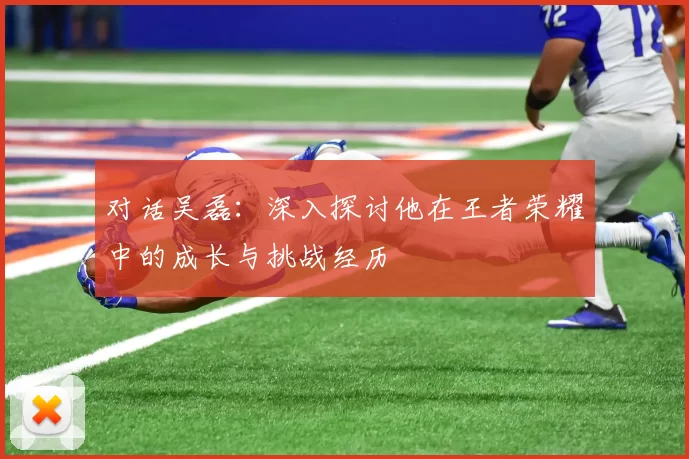 对话吴磊:深入探讨他在王者荣耀中的成长与挑战经历