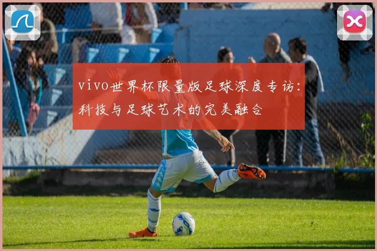 vivo世界杯限量版足球深度专访:科技与足球艺术的完美融合