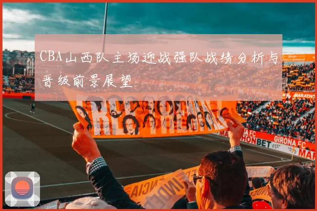 CBA山西队主场迎战强队战绩分析与晋级前景展望