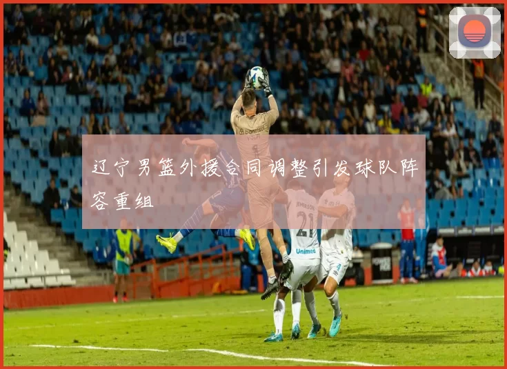 辽宁男篮外援合同调整引发球队阵容重组