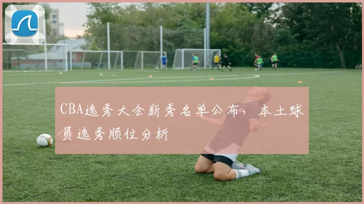 CBA选秀大会新秀名单公布,本土球员选秀顺位分析