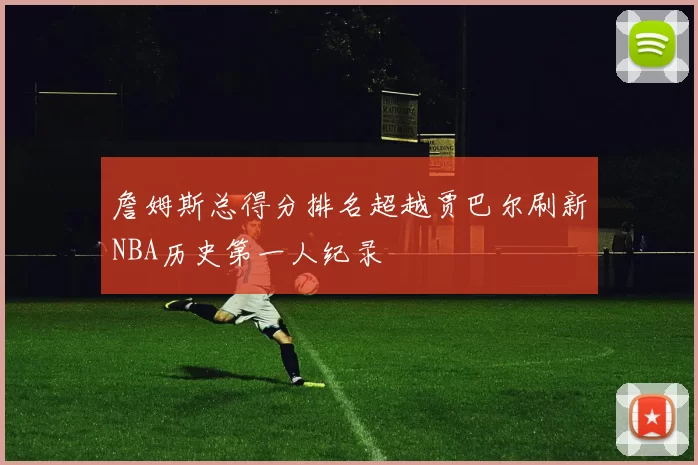 詹姆斯总得分排名超越贾巴尔刷新NBA历史第一人纪录