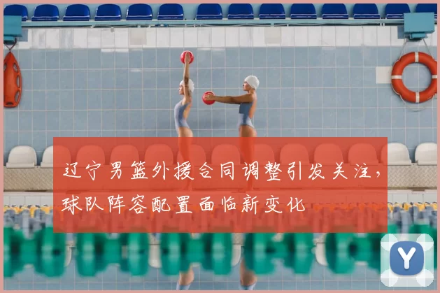 辽宁男篮外援合同调整引发关注，球队阵容配置面临新变化