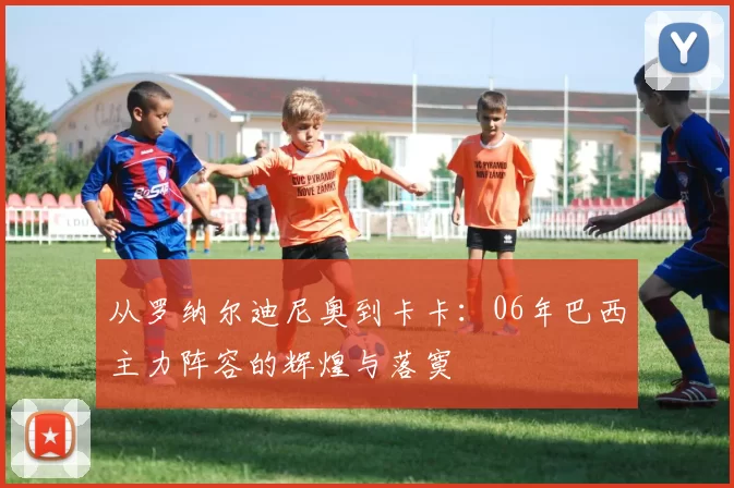 从罗纳尔迪尼奥到卡卡:06年巴西主力阵容的辉煌与落寞