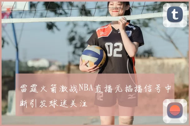 雷霆火箭激战NBA直播无插播信号中断引发球迷关注
