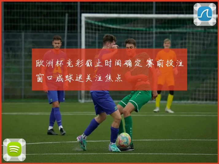 欧洲杯竞彩截止时间确定 赛前投注窗口成球迷关注焦点