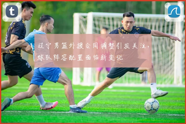 辽宁男篮外援合同调整引发关注,球队阵容配置面临新变化