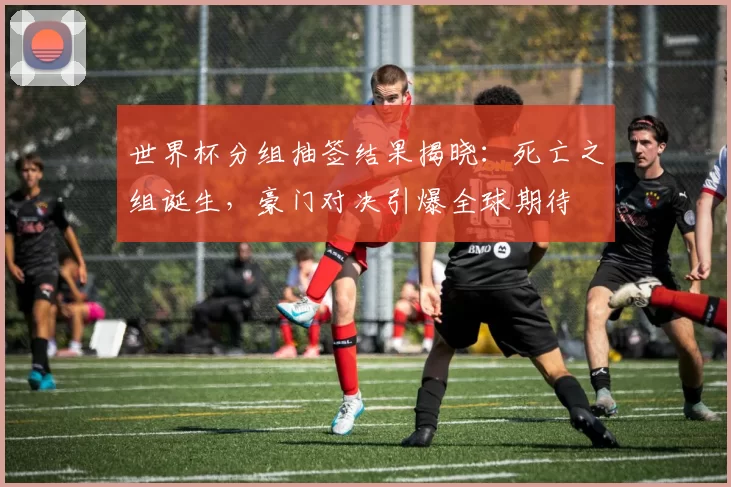 世界杯分组抽签结果揭晓:死亡之组诞生,豪门对决引爆全球期待