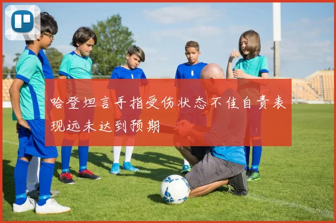 哈登坦言手指受伤状态不佳自责表现远未达到预期