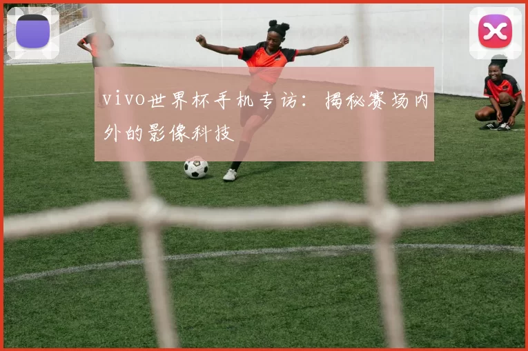 vivo世界杯手机专访:揭秘赛场内外的影像科技