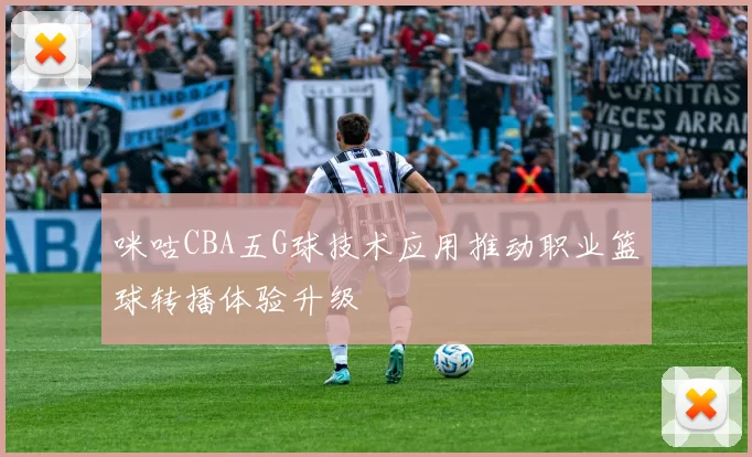 咪咕CBA五G球技术应用推动职业篮球转播体验升级