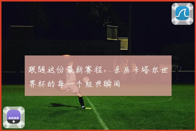 跟随这份最新赛程,亲历卡塔尔世界杯的每一个经典瞬间